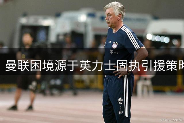 曼联困境源于英力士固执引援策略